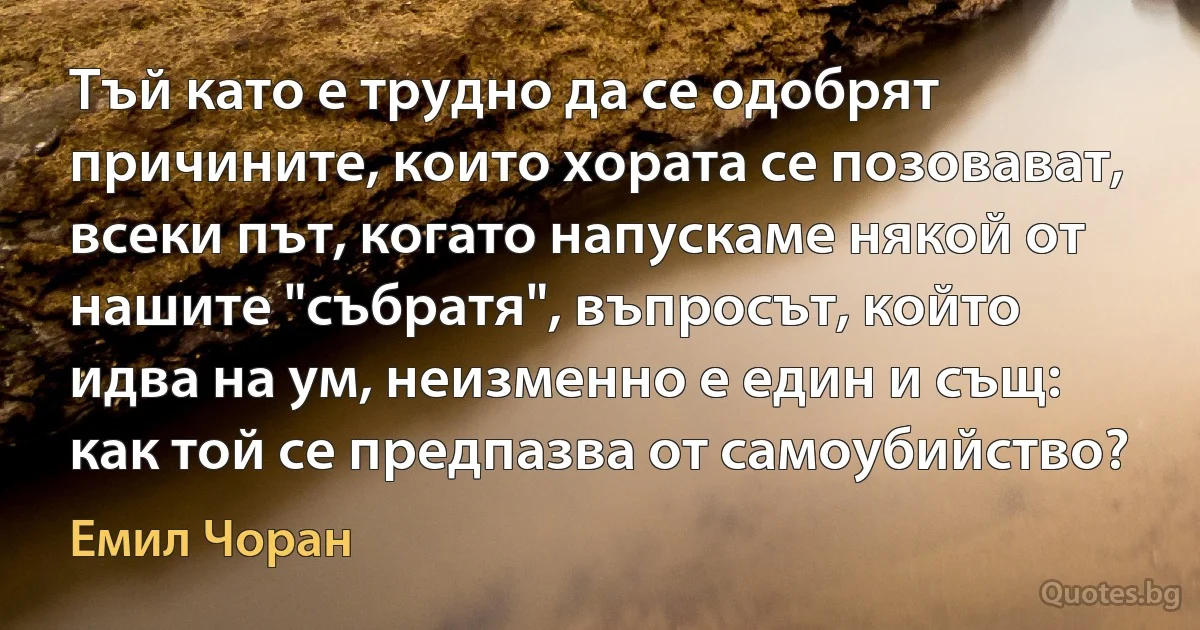 Тъй като е трудно да се одобрят причините, които хората се позовават, всеки път, когато напускаме някой от нашите "събратя", въпросът, който идва на ум, неизменно е един и същ: как той се предпазва от самоубийство? (Емил Чоран)