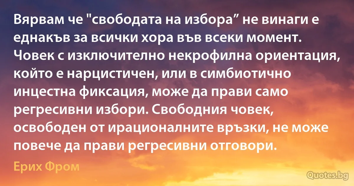 Вярвам че "свободата на избора” не винаги е еднакъв за всички хора във всеки момент. Човек с изключително некрофилна ориентация, който е нарцистичен, или в симбиотично инцестна фиксация, може да прави само регресивни избори. Свободния човек, освободен от ирационалните връзки, не може повече да прави регресивни отговори. (Ерих Фром)