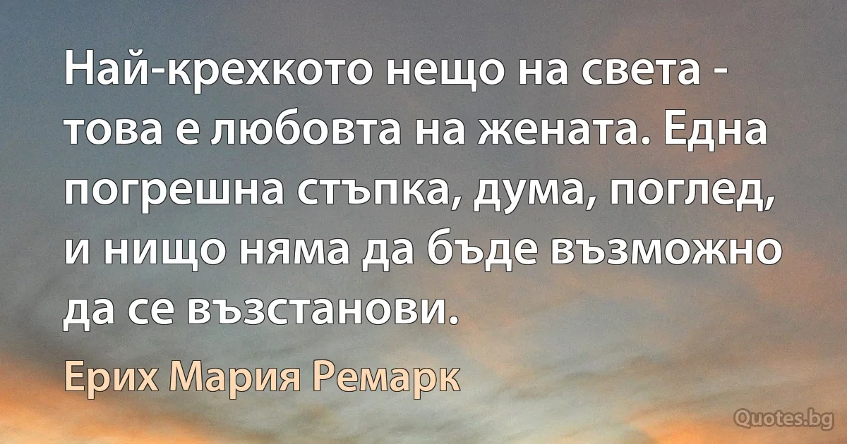 Най-крехкото нещо на света - това е любовта на жената. Една погрешна стъпка, дума, поглед, и нищо няма да бъде възможно да се възстанови. (Ерих Мария Ремарк)