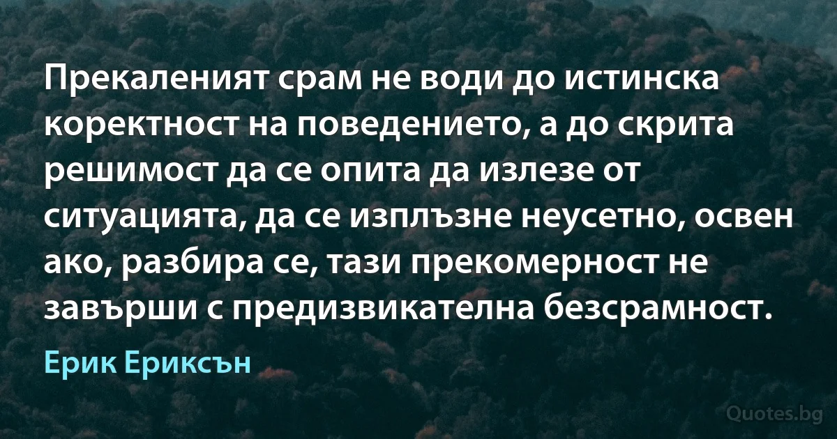 Прекаленият срам не води до истинска коректност на поведението, а до скрита решимост да се опита да излезе от ситуацията, да се изплъзне неусетно, освен ако, разбира се, тази прекомерност не завърши с предизвикателна безсрамност. (Ерик Ериксън)