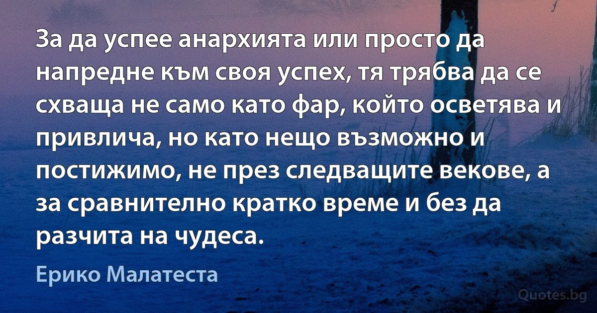 За да успее анархията или просто да напредне към своя успех, тя трябва да се схваща не само като фар, който осветява и привлича, но като нещо възможно и постижимо, не през следващите векове, а за сравнително кратко време и без да разчита на чудеса. (Ерико Малатеста)