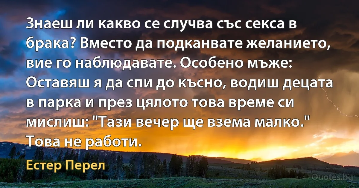 Знаеш ли какво се случва със секса в брака? Вместо да подканвате желанието, вие го наблюдавате. Особено мъже: Оставяш я да спи до късно, водиш децата в парка и през цялото това време си мислиш: "Тази вечер ще взема малко." Това не работи. (Естер Перел)