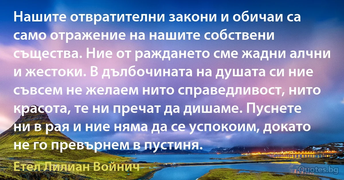 Нашите отвратителни закони и обичаи са само отражение на нашите собствени същества. Ние от раждането сме жадни алчни и жестоки. В дълбочината на душата си ние съвсем не желаем нито справедливост, нито красота, те ни пречат да дишаме. Пуснете ни в рая и ние няма да се успокоим, докато не го превърнем в пустиня. (Етел Лилиан Войнич)