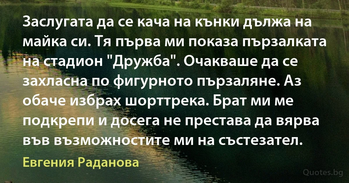 Заслугата да се кача на кънки дължа на майка си. Тя първа ми показа пързалката на стадион "Дружба". Очакваше да се захласна по фигурното пързаляне. Аз обаче избрах шорттрека. Брат ми ме подкрепи и досега не престава да вярва във възможностите ми на състезател. (Евгения Раданова)