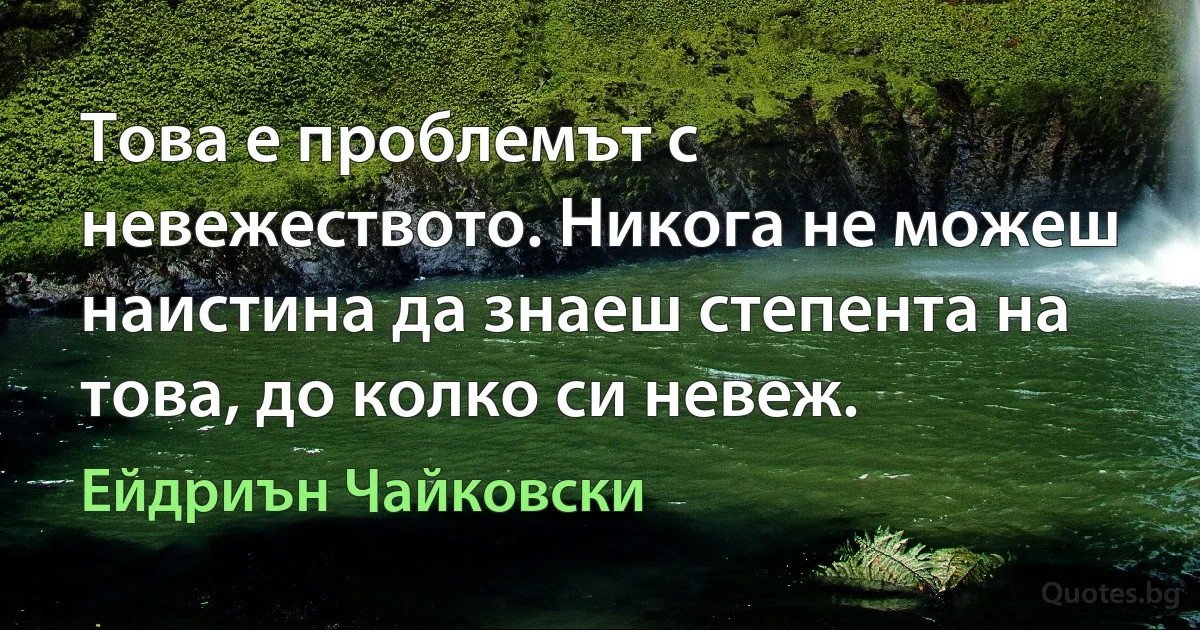 Това е проблемът с невежеството. Никога не можеш наистина да знаеш степента на това, до колко си невеж. (Ейдриън Чайковски)