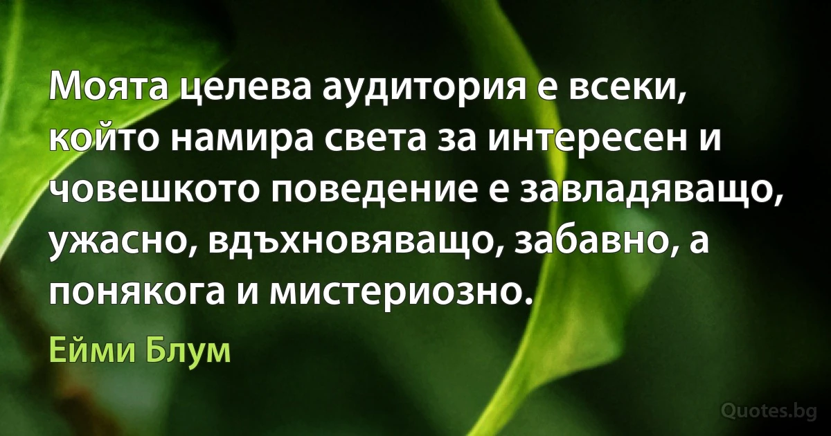 Моята целева аудитория е всеки, който намира света за интересен и човешкото поведение е завладяващо, ужасно, вдъхновяващо, забавно, а понякога и мистериозно. (Ейми Блум)