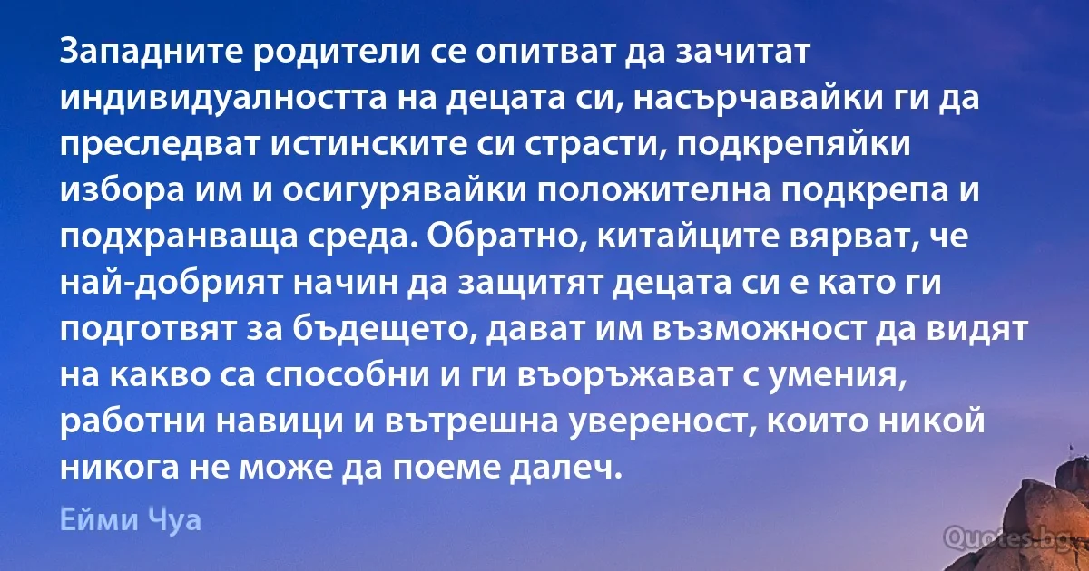 Западните родители се опитват да зачитат индивидуалността на децата си, насърчавайки ги да преследват истинските си страсти, подкрепяйки избора им и осигурявайки положителна подкрепа и подхранваща среда. Обратно, китайците вярват, че най-добрият начин да защитят децата си е като ги подготвят за бъдещето, дават им възможност да видят на какво са способни и ги въоръжават с умения, работни навици и вътрешна увереност, които никой никога не може да поеме далеч. (Ейми Чуа)