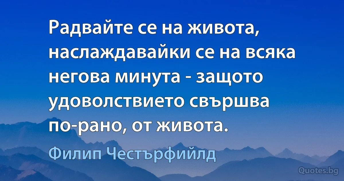 Радвайте се на живота, наслаждавайки се на всяка негова минута - защото удоволствието свършва по-рано, от живота. (Филип Честърфийлд)