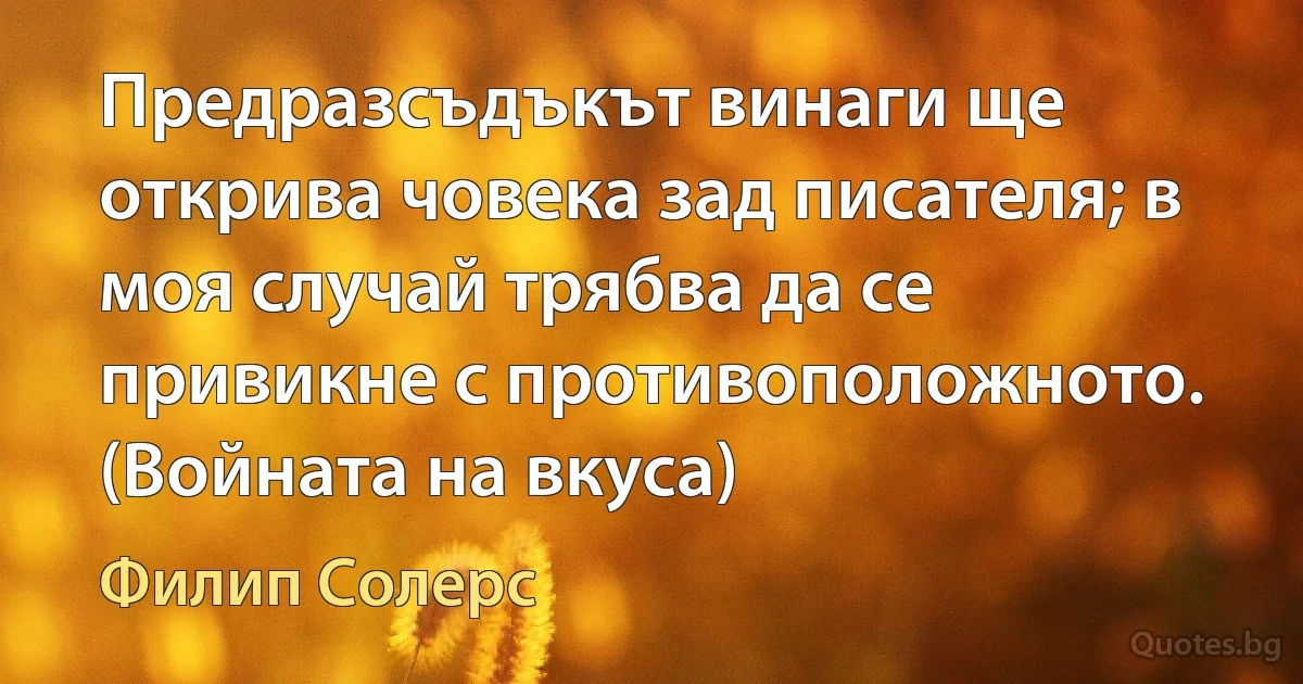 Предразсъдъкът винаги ще открива човека зад писателя; в моя случай трябва да се привикне с противоположното. (Войната на вкуса) (Филип Солерс)