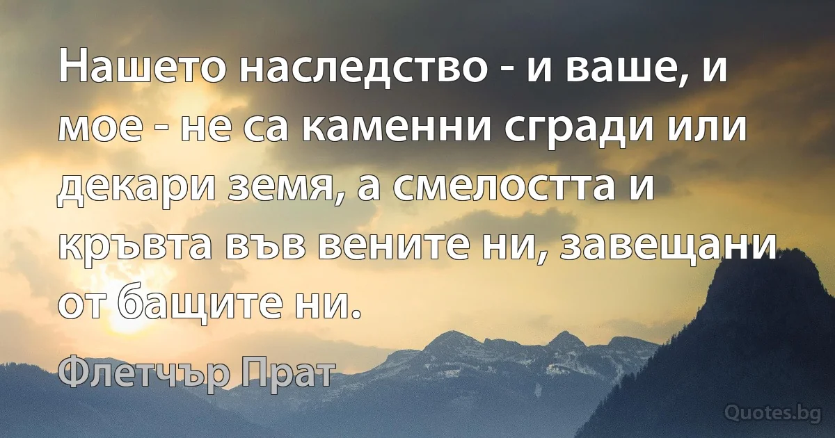 Нашето наследство - и ваше, и мое - не са каменни сгради или декари земя, а смелостта и кръвта във вените ни, завещани от бащите ни. (Флетчър Прат)