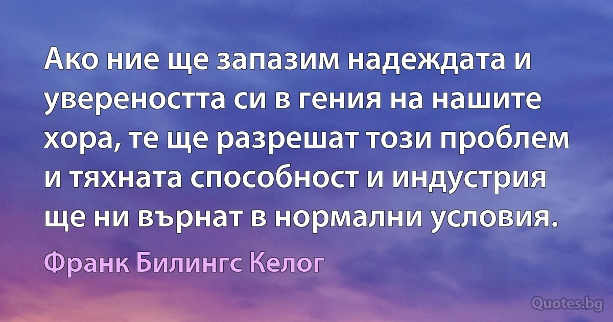 Ако ние ще запазим надеждата и увереността си в гения на нашите хора, те ще разрешат този проблем и тяхната способност и индустрия ще ни върнат в нормални условия. (Франк Билингс Келог)