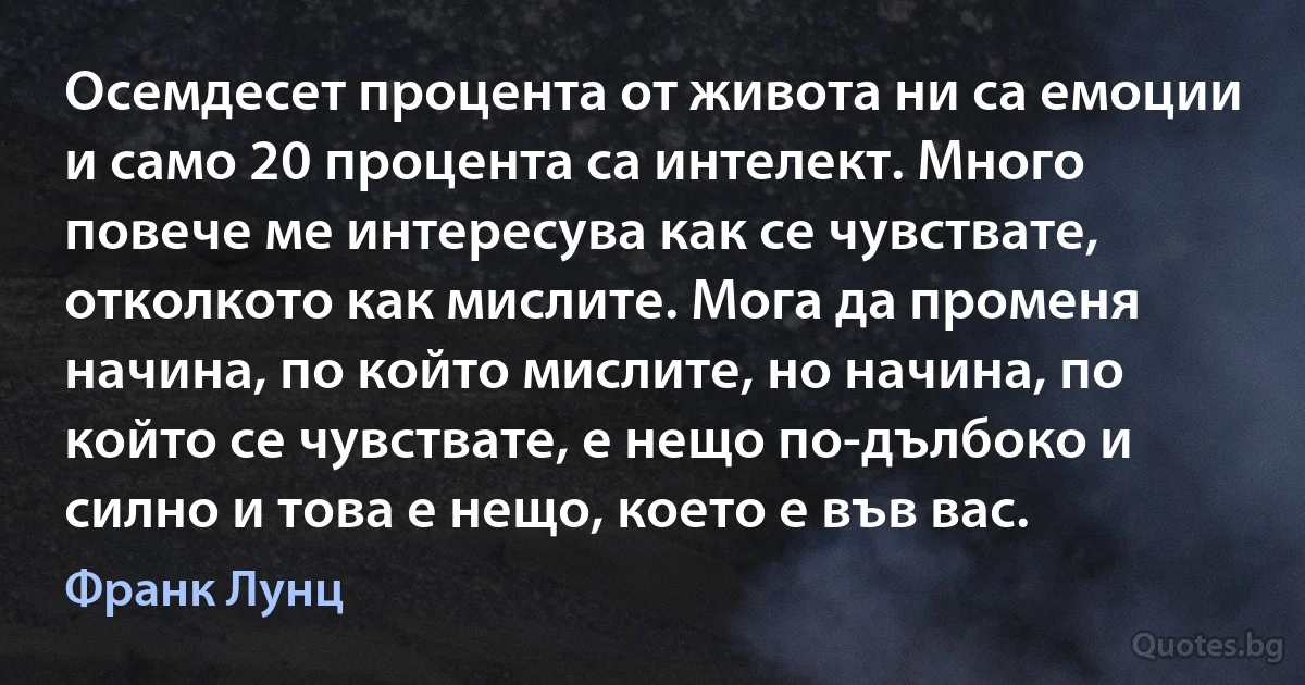 Осемдесет процента от живота ни са емоции и само 20 процента са интелект. Много повече ме интересува как се чувствате, отколкото как мислите. Мога да променя начина, по който мислите, но начина, по който се чувствате, е нещо по-дълбоко и силно и това е нещо, което е във вас. (Франк Лунц)