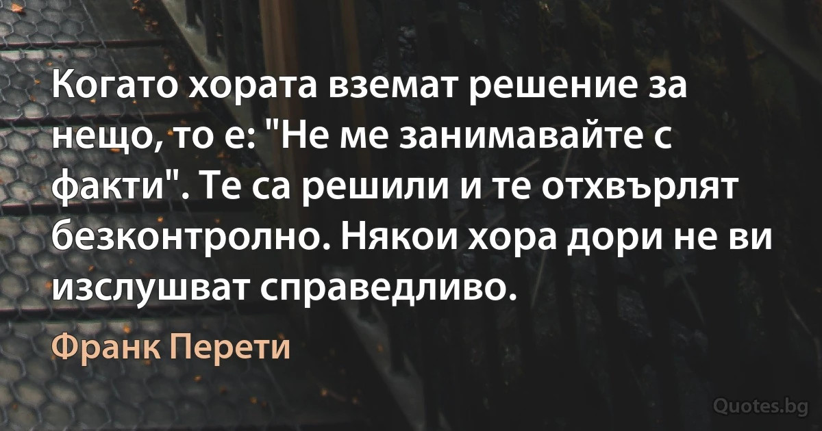 Когато хората вземат решение за нещо, то е: "Не ме занимавайте с факти". Те са решили и те отхвърлят безконтролно. Някои хора дори не ви изслушват справедливо. (Франк Перети)