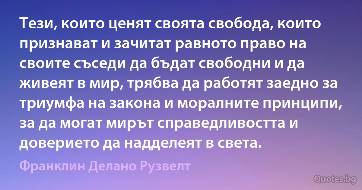 Тези, които ценят своята свобода, които признават и зачитат равното право на своите съседи да бъдат свободни и да живеят в мир, трябва да работят заедно за триумфа на закона и моралните принципи, за да могат мирът справедливостта и доверието да надделеят в света. (Франклин Делано Рузвелт)