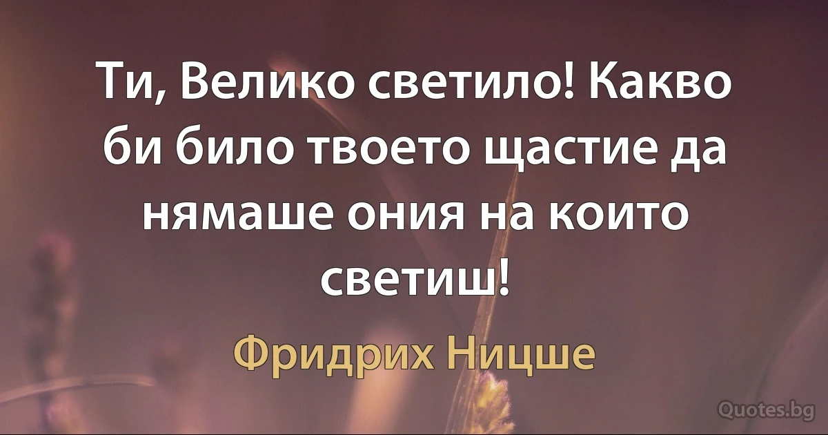 Ти, Велико светило! Какво би било твоето щастие да нямаше ония на които светиш! (Фридрих Ницше)