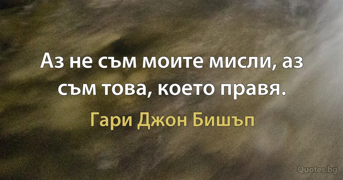 Аз не съм моите мисли, аз съм това, което правя. (Гари Джон Бишъп)