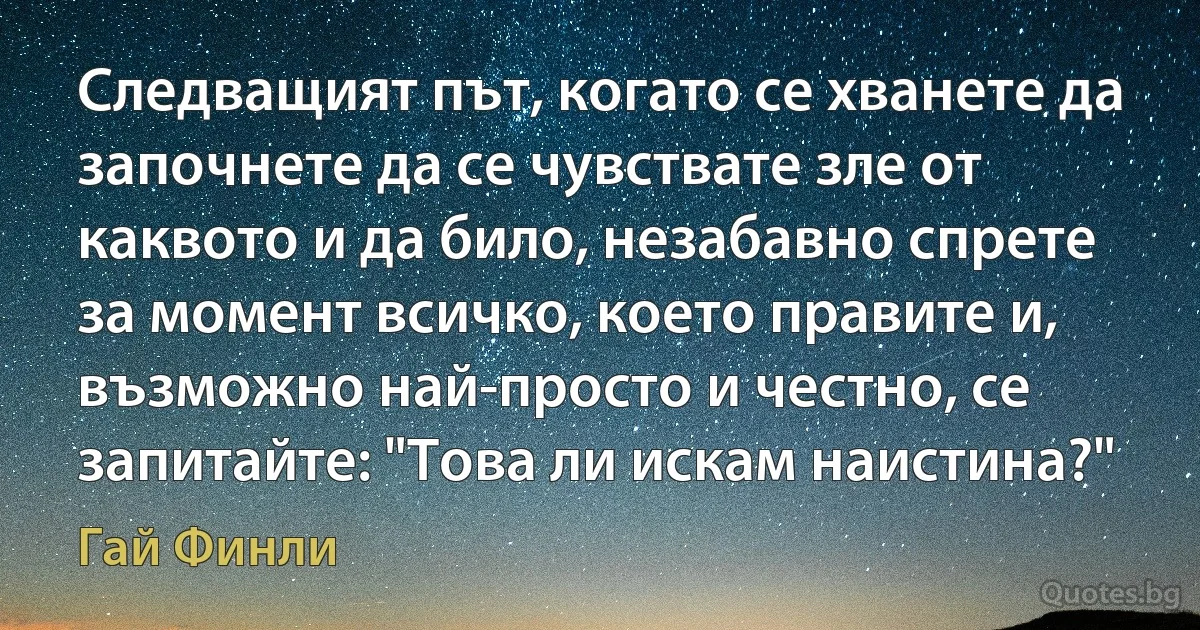 Следващият път, когато се хванете да започнете да се чувствате зле от каквото и да било, незабавно спрете за момент всичко, което правите и, възможно най-просто и честно, се запитайте: "Това ли искам наистина?" (Гай Финли)