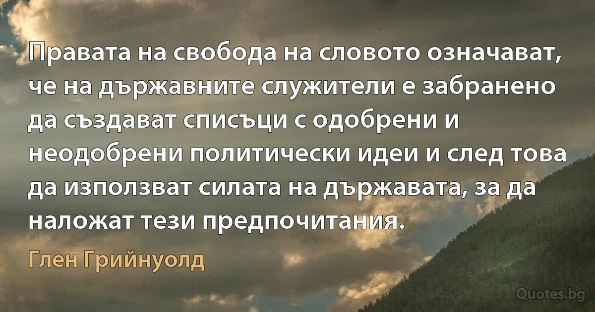 Правата на свобода на словото означават, че на държавните служители е забранено да създават списъци с одобрени и неодобрени политически идеи и след това да използват силата на държавата, за да наложат тези предпочитания. (Глен Грийнуолд)