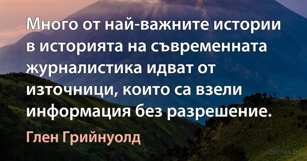 Много от най-важните истории в историята на съвременната журналистика идват от източници, които са взели информация без разрешение. (Глен Грийнуолд)