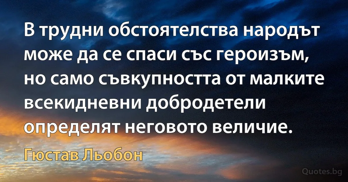 В трудни обстоятелства народът може да се спаси със героизъм, но само съвкупността от малките всекидневни добродетели определят неговото величие. (Гюстав Льобон)