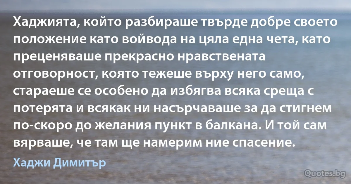 Хаджията, който разбираше твърде добре своето положение като войвода на цяла една чета, като преценяваше прекрасно нравствената отговорност, която тежеше върху него само, стараеше се особено да избягва всяка среща с потерята и всякак ни насърчаваше за да стигнем по-скоро до желания пункт в балкана. И той сам вярваше, че там ще намерим ние спасение. (Хаджи Димитър)