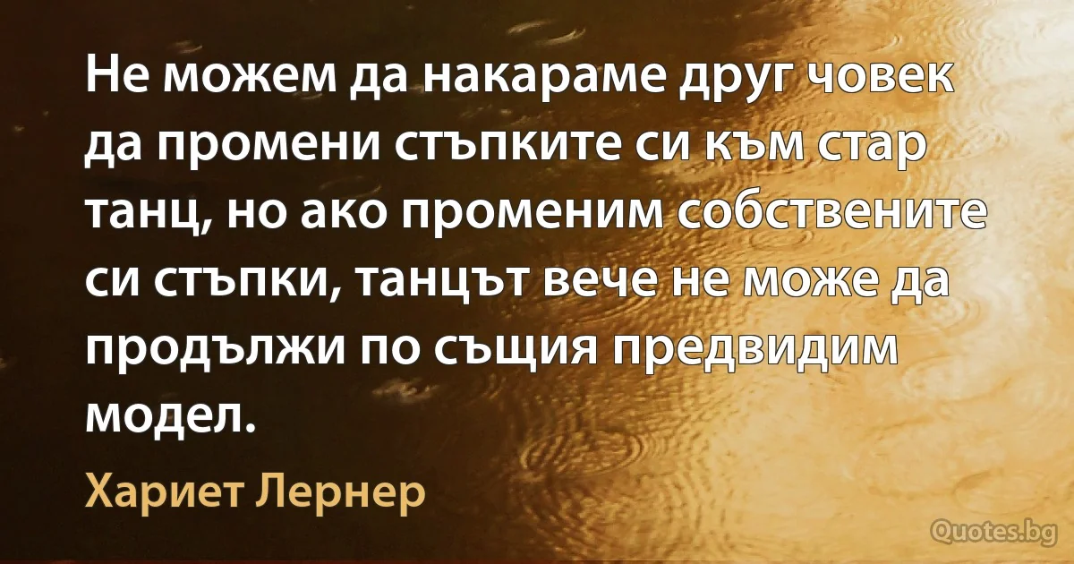 Не можем да накараме друг човек да промени стъпките си към стар танц, но ако променим собствените си стъпки, танцът вече не може да продължи по същия предвидим модел. (Хариет Лернер)