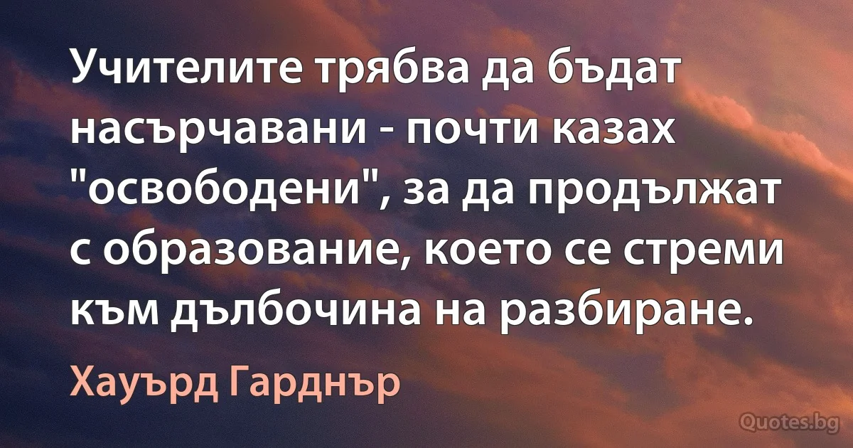 Учителите трябва да бъдат насърчавани - почти казах "освободени", за да продължат с образование, което се стреми към дълбочина на разбиране. (Хауърд Гарднър)