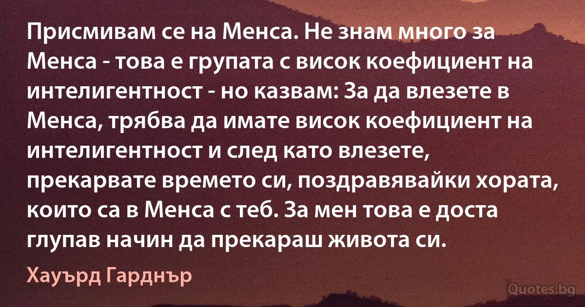 Присмивам се на Менса. Не знам много за Менса - това е групата с висок коефициент на интелигентност - но казвам: За да влезете в Менса, трябва да имате висок коефициент на интелигентност и след като влезете, прекарвате времето си, поздравявайки хората, които са в Менса с теб. За мен това е доста глупав начин да прекараш живота си. (Хауърд Гарднър)