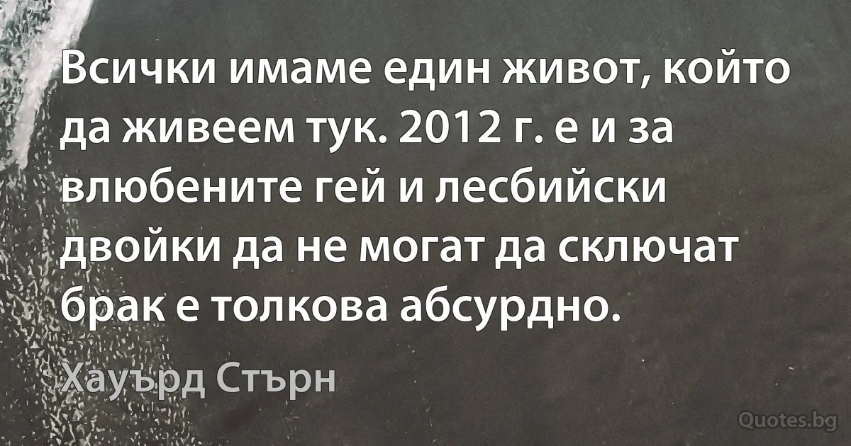 Всички имаме един живот, който да живеем тук. 2012 г. е и за влюбените гей и лесбийски двойки да не могат да сключат брак е толкова абсурдно. (Хауърд Стърн)