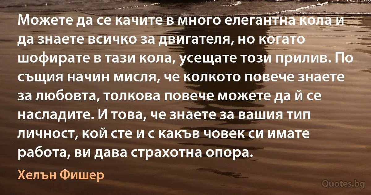 Можете да се качите в много елегантна кола и да знаете всичко за двигателя, но когато шофирате в тази кола, усещате този прилив. По същия начин мисля, че колкото повече знаете за любовта, толкова повече можете да й се насладите. И това, че знаете за вашия тип личност, кой сте и с какъв човек си имате работа, ви дава страхотна опора. (Хелън Фишер)