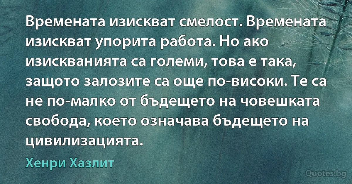 Времената изискват смелост. Времената изискват упорита работа. Но ако изискванията са големи, това е така, защото залозите са още по-високи. Те са не по-малко от бъдещето на човешката свобода, което означава бъдещето на цивилизацията. (Хенри Хазлит)