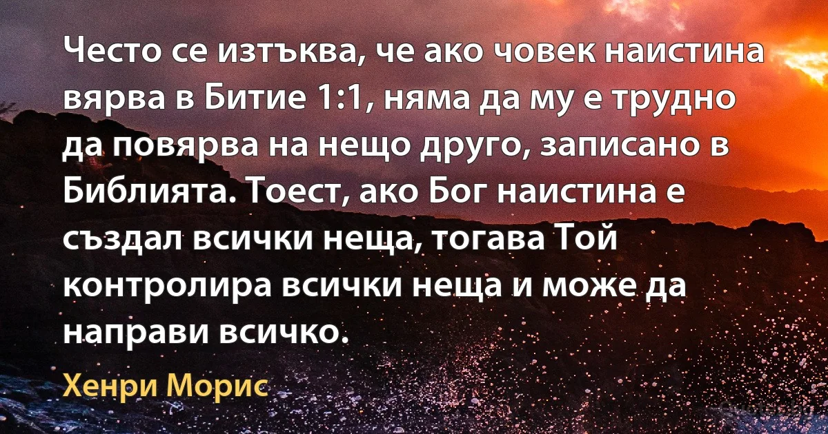 Често се изтъква, че ако човек наистина вярва в Битие 1:1, няма да му е трудно да повярва на нещо друго, записано в Библията. Тоест, ако Бог наистина е създал всички неща, тогава Той контролира всички неща и може да направи всичко. (Хенри Морис)