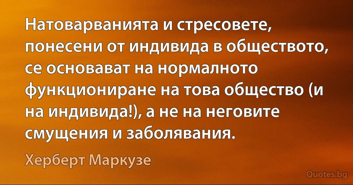 Натоварванията и стресовете, понесени от индивида в обществото, се основават на нормалното функциониране на това общество (и на индивида!), а не на неговите смущения и заболявания. (Херберт Маркузе)