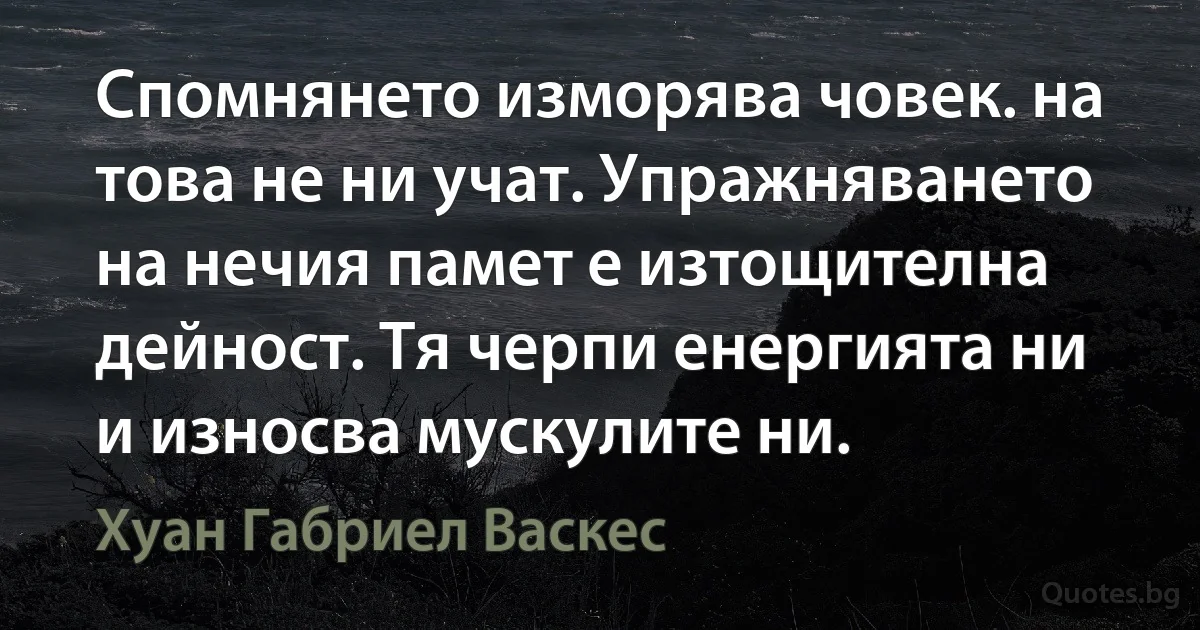 Спомнянето изморява човек. на това не ни учат. Упражняването на нечия памет е изтощителна дейност. Тя черпи енергията ни и износва мускулите ни. (Хуан Габриел Васкес)