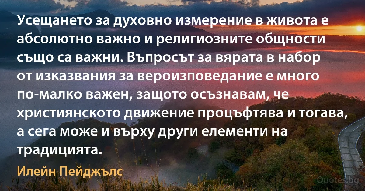 Усещането за духовно измерение в живота е абсолютно важно и религиозните общности също са важни. Въпросът за вярата в набор от изказвания за вероизповедание е много по-малко важен, защото осъзнавам, че християнското движение процъфтява и тогава, а сега може и върху други елементи на традицията. (Илейн Пейджълс)