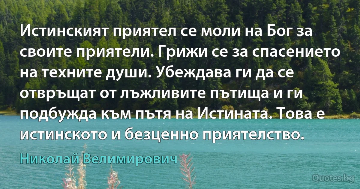 Истинският приятел се моли на Бог за своите приятели. Грижи се за спасението на техните души. Убеждава ги да се отвръщат от лъжливите пътища и ги подбужда към пътя на Истината. Това е истинското и безценно приятелство. (Николай Велимирович)