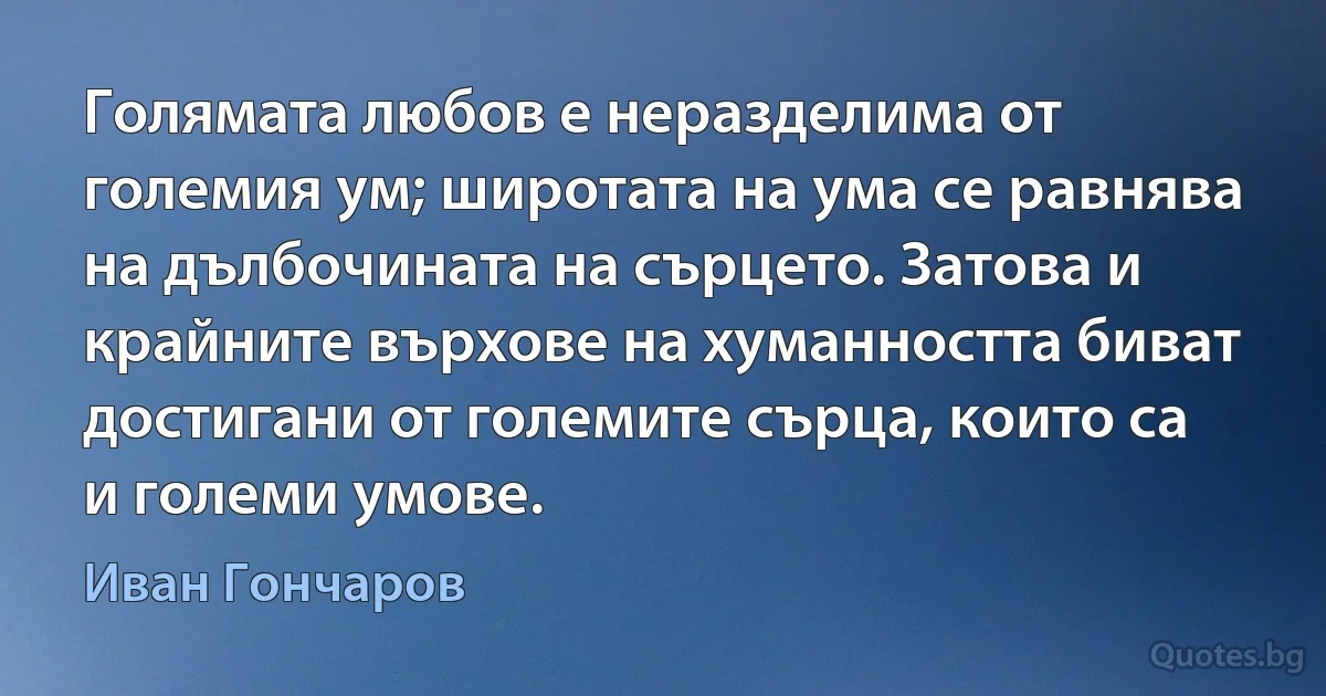 Голямата любов е неразделима от големия ум; широтата на ума се равнява на дълбочината на сърцето. Затова и крайните върхове на хуманността биват достигани от големите сърца, които са и големи умове. (Иван Гончаров)