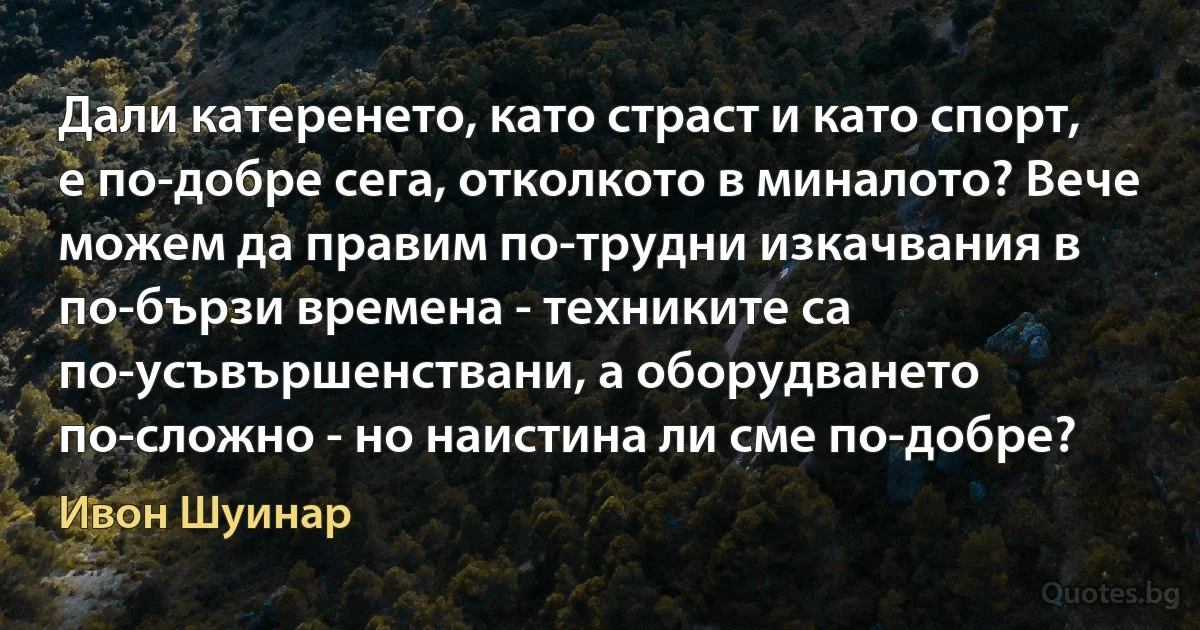 Дали катеренето, като страст и като спорт, е по-добре сега, отколкото в миналото? Вече можем да правим по-трудни изкачвания в по-бързи времена - техниките са по-усъвършенствани, а оборудването по-сложно - но наистина ли сме по-добре? (Ивон Шуинар)