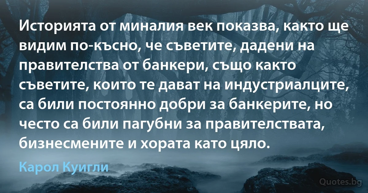 Историята от миналия век показва, както ще видим по-късно, че съветите, дадени на правителства от банкери, също както съветите, които те дават на индустриалците, са били постоянно добри за банкерите, но често са били пагубни за правителствата, бизнесмените и хората като цяло. (Карол Куигли)