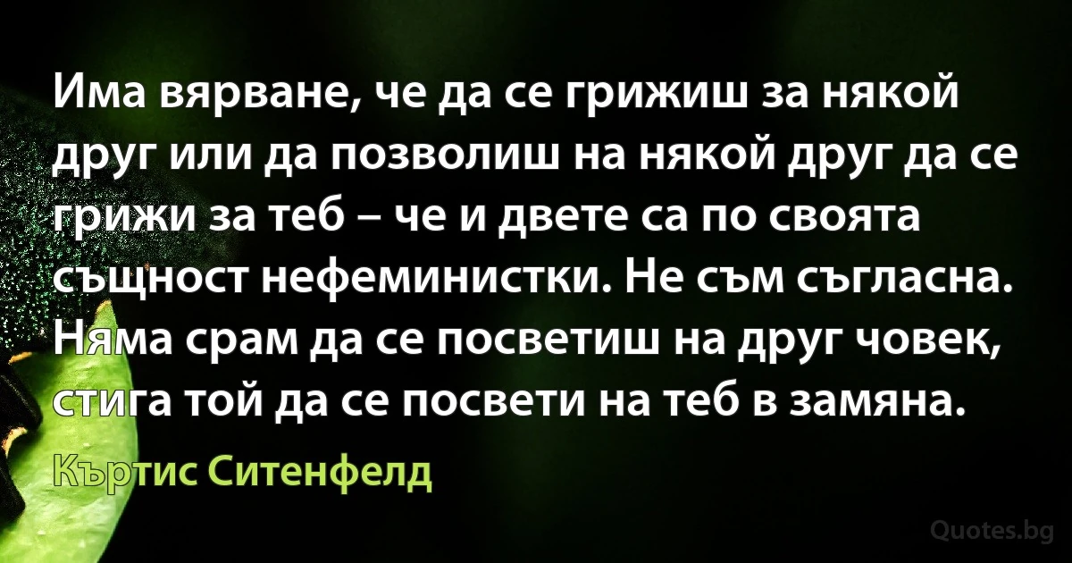 Има вярване, че да се грижиш за някой друг или да позволиш на някой друг да се грижи за теб – че и двете са по своята същност нефеминистки. Не съм съгласна. Няма срам да се посветиш на друг човек, стига той да се посвети на теб в замяна. (Къртис Ситенфелд)