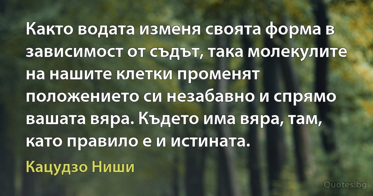 Както водата изменя своята форма в зависимост от съдът, така молекулите на нашите клетки променят положението си незабавно и спрямо вашата вяра. Където има вяра, там, като правило е и истината. (Кацудзо Ниши)