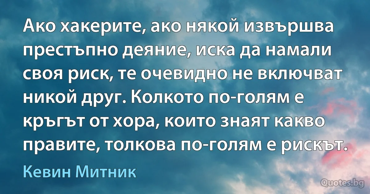 Ако хакерите, ако някой извършва престъпно деяние, иска да намали своя риск, те очевидно не включват никой друг. Колкото по-голям е кръгът от хора, които знаят какво правите, толкова по-голям е рискът. (Кевин Митник)