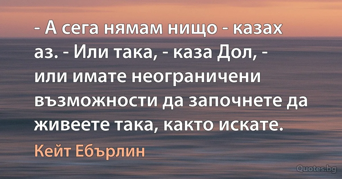 - А сега нямам нищо - казах аз. - Или така, - каза Дол, - или имате неограничени възможности да започнете да живеете така, както искате. (Кейт Ебърлин)