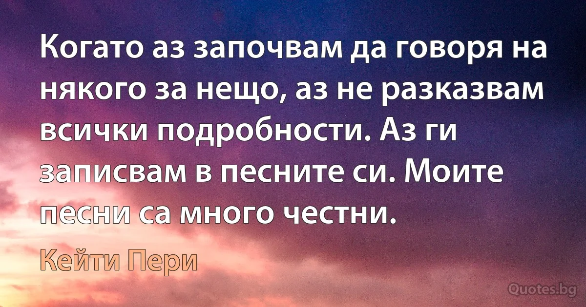 Когато аз започвам да говоря на някого за нещо, аз не разказвам всички подробности. Аз ги записвам в песните си. Моите песни са много честни. (Кейти Пери)