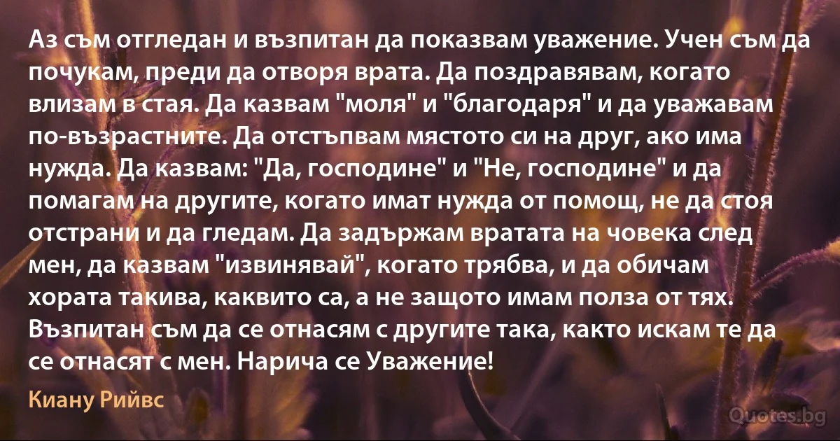 Аз съм отгледан и възпитан да показвам уважение. Учен съм да почукам, преди да отворя врата. Да поздравявам, когато влизам в стая. Да казвам "моля" и "благодаря" и да уважавам по-възрастните. Да отстъпвам мястото си на друг, ако има нужда. Да казвам: "Да, господине" и "Не, господине" и да помагам на другите, когато имат нужда от помощ, не да стоя отстрани и да гледам. Да задържам вратата на човека след мен, да казвам "извинявай", когато трябва, и да обичам хората такива, каквито са, а не защото имам полза от тях. Възпитан съм да се отнасям с другите така, както искам те да се отнасят с мен. Нарича се Уважение! (Киану Рийвс)