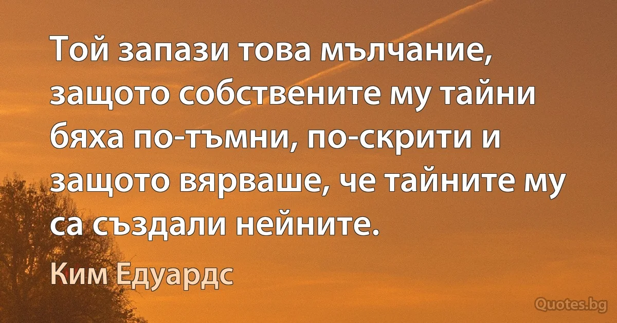 Той запази това мълчание, защото собствените му тайни бяха по-тъмни, по-скрити и защото вярваше, че тайните му са създали нейните. (Ким Едуардс)