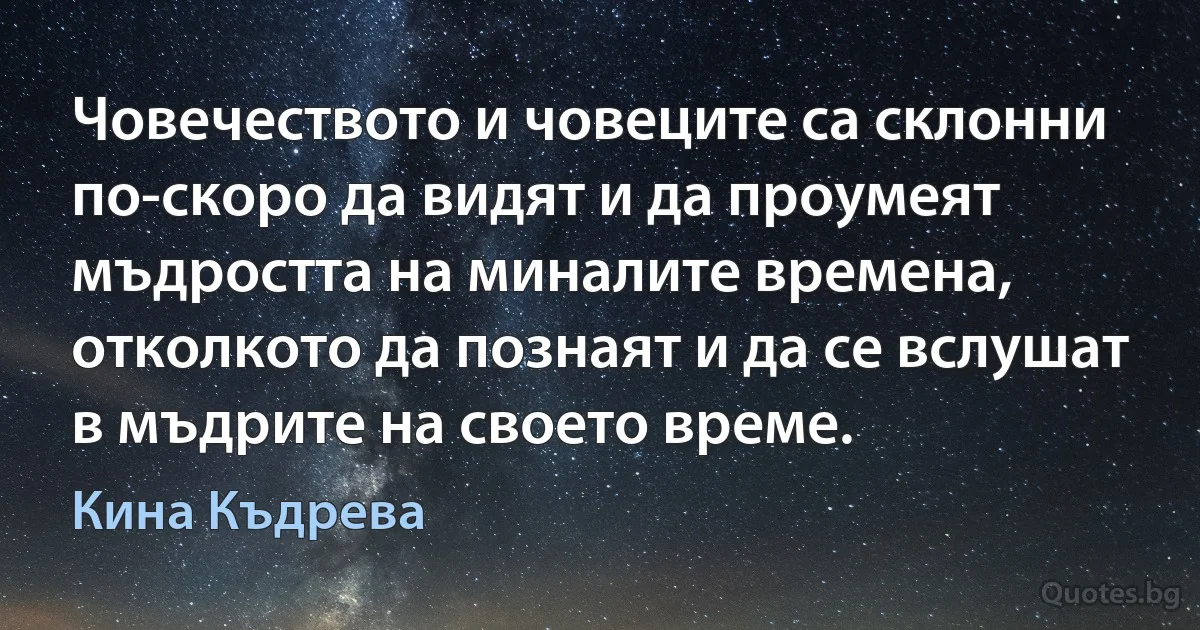 Човечеството и човеците са склонни по-скоро да видят и да проумеят мъдростта на миналите времена, отколкото да познаят и да се вслушат в мъдрите на своето време. (Кина Къдрева)