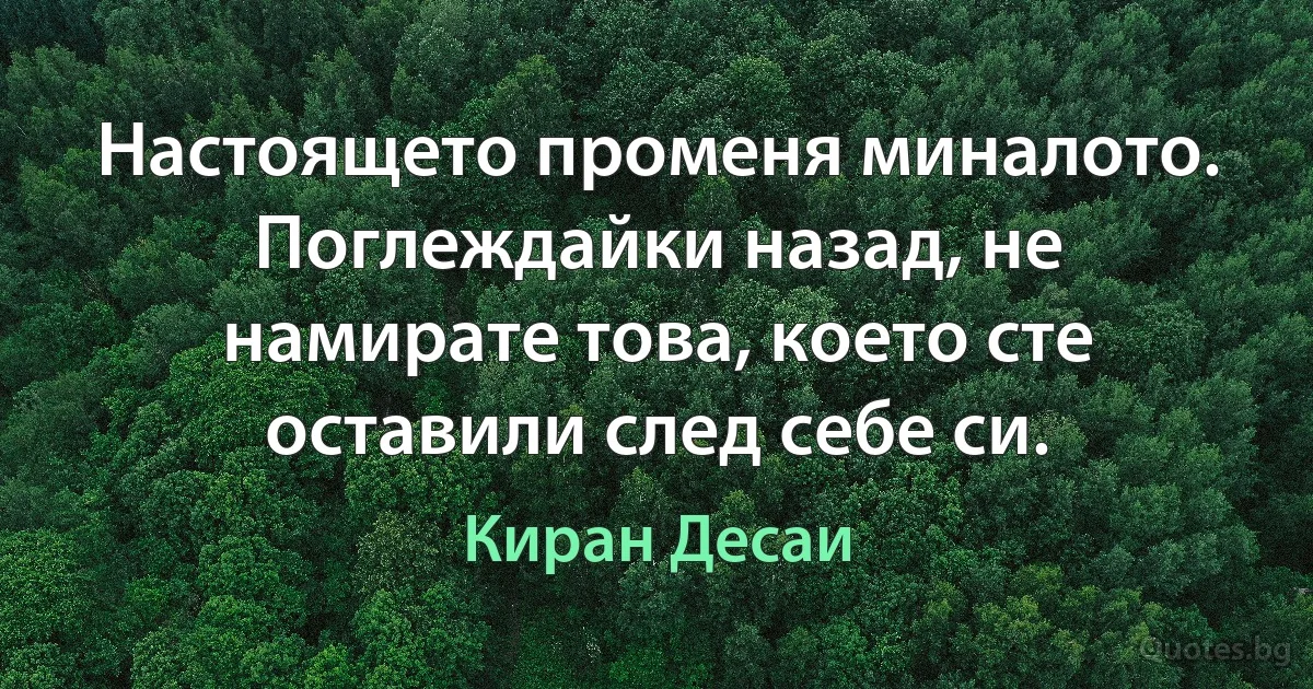 Настоящето променя миналото. Поглеждайки назад, не намирате това, което сте оставили след себе си. (Киран Десаи)