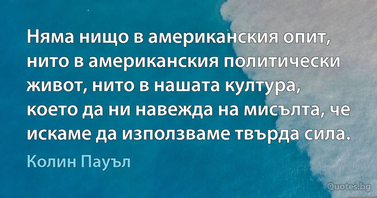 Няма нищо в американския опит, нито в американския политически живот, нито в нашата култура, което да ни навежда на мисълта, че искаме да използваме твърда сила. (Колин Пауъл)