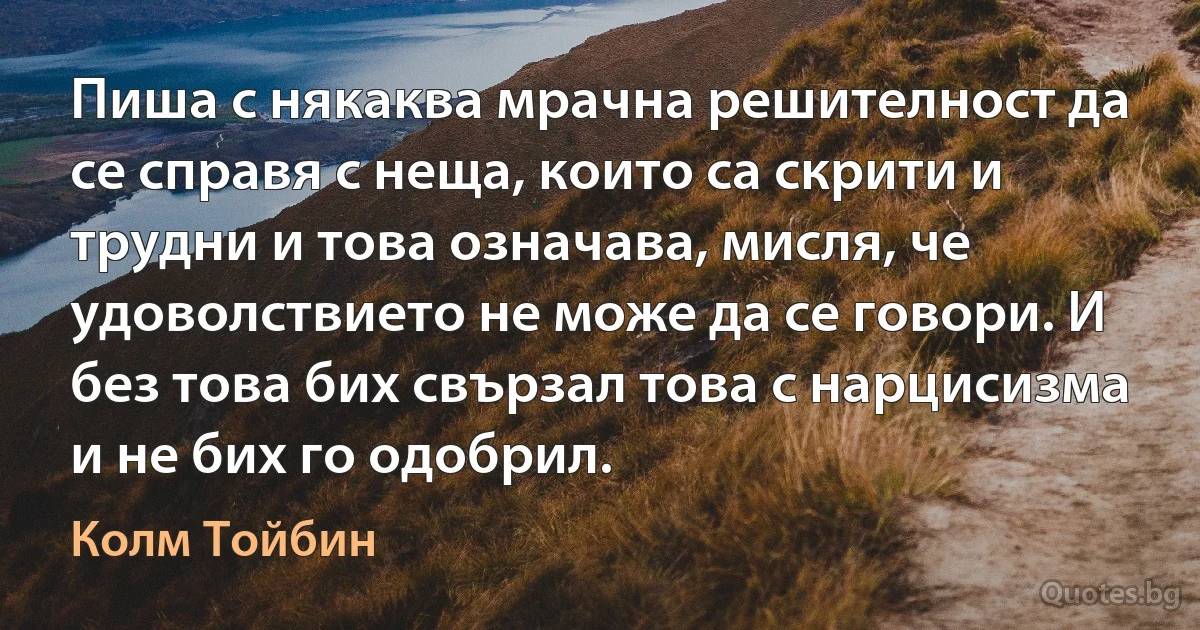 Пиша с някаква мрачна решителност да се справя с неща, които са скрити и трудни и това означава, мисля, че удоволствието не може да се говори. И без това бих свързал това с нарцисизма и не бих го одобрил. (Колм Тойбин)